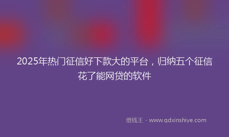2025年热门征信好下款大的平台，归纳五个征信花了能网贷的软件