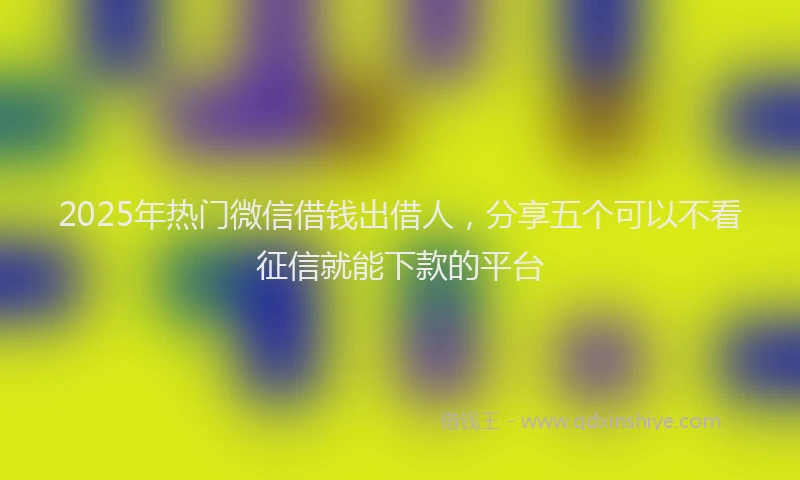 2025年热门微信借钱出借人，分享五个可以不看征信就能下款的平台
