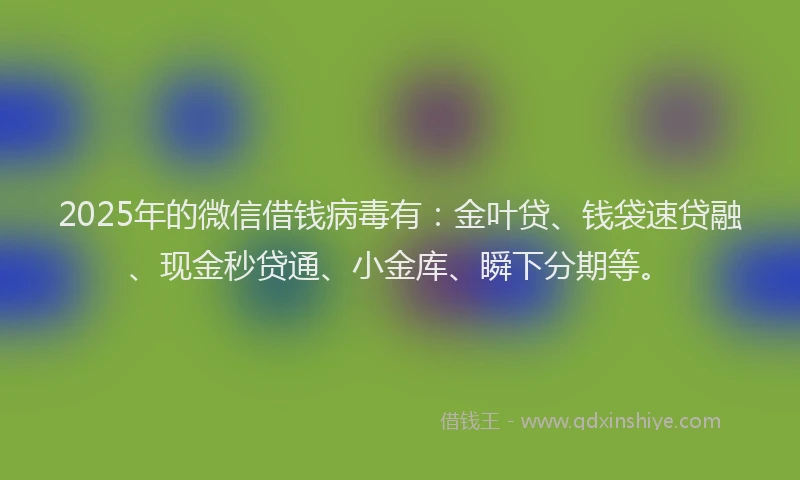 2025年的微信借钱病毒有：金叶贷、钱袋速贷融、现金秒贷通、小金库、瞬下分期等。