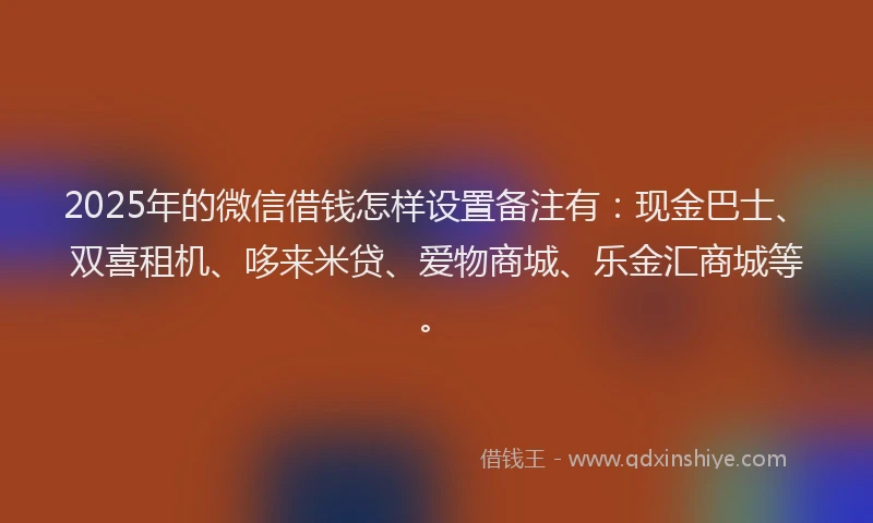 2025年的微信借钱怎样设置备注有：现金巴士、双喜租机、哆来米贷、爱物商城、乐金汇商城等。