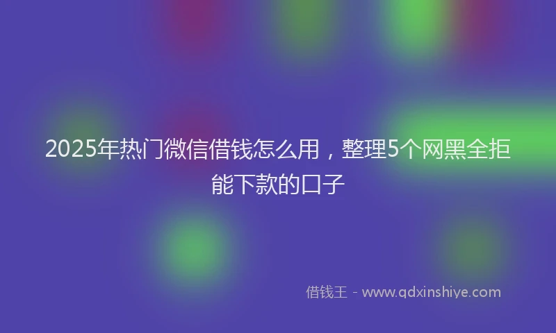 2025年热门微信借钱怎么用，整理5个网黑全拒能下款的口子