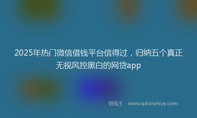 2025年热门微信借钱平台信得过，归纳五个真正无视风控黑白的网贷app