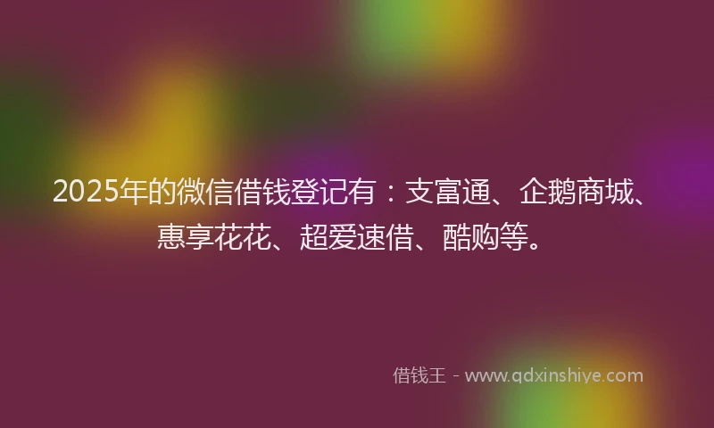 2025年的微信借钱登记有：支富通、企鹅商城、惠享花花、超爱速借、酷购等。