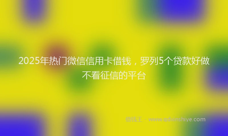 2025年热门微信信用卡借钱，罗列5个贷款好做不看征信的平台