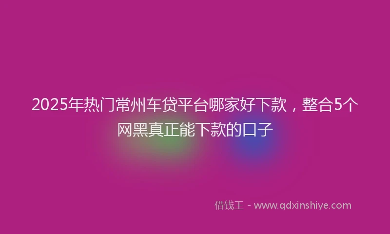 2025年热门常州车贷平台哪家好下款，整合5个网黑真正能下款的口子