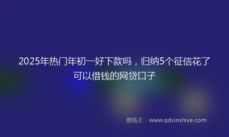 2025年热门年初一好下款吗，归纳5个征信花了可以借钱的网贷口子