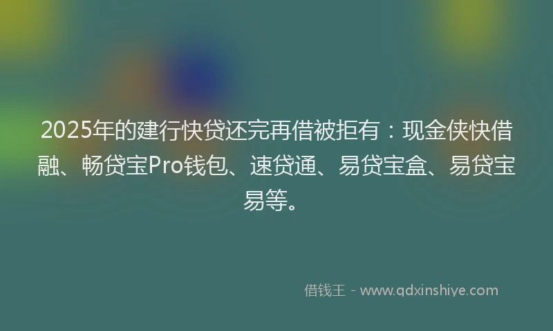 2025年的建行快贷还完再借被拒有：现金侠快借融、畅贷宝Pro钱包、速贷通、易贷宝盒、易贷宝易等。