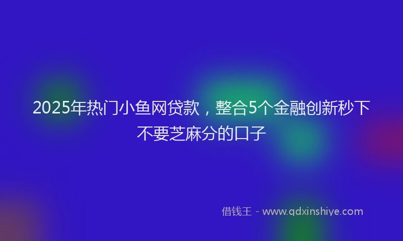 2025年热门小鱼网贷款，整合5个金融创新秒下不要芝麻分的口子