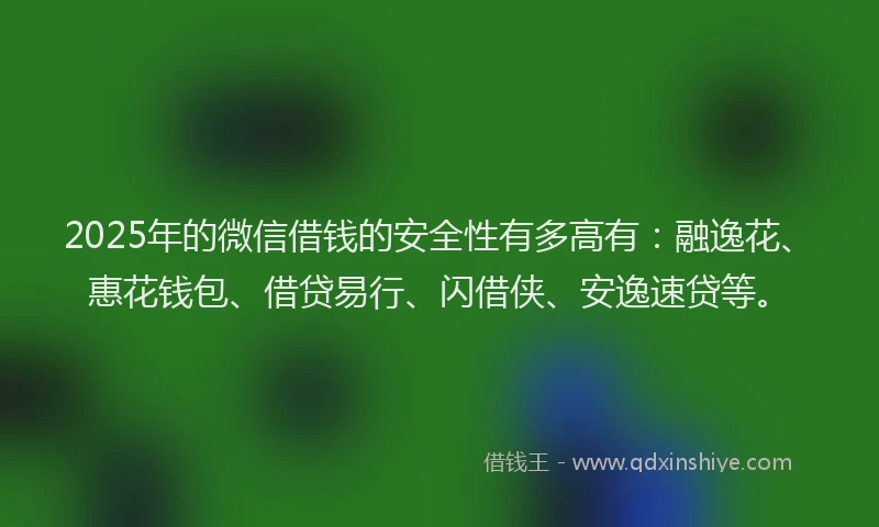 2025年的微信借钱的安全性有多高有：融逸花、惠花钱包、借贷易行、闪借侠、安逸速贷等。