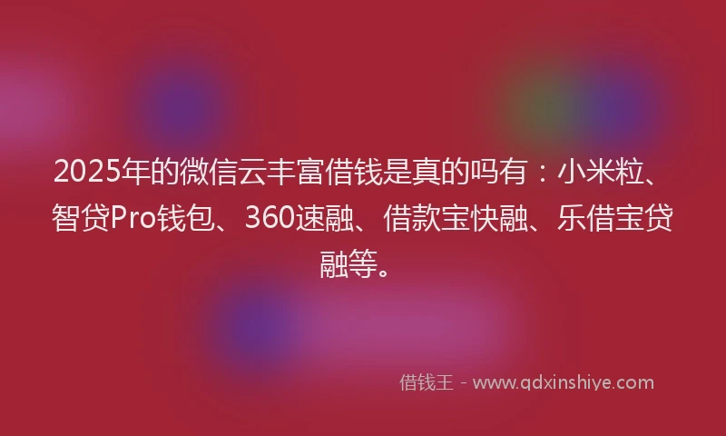 2025年的微信云丰富借钱是真的吗有：小米粒、智贷Pro钱包、360速融、借款宝快融、乐借宝贷融等。