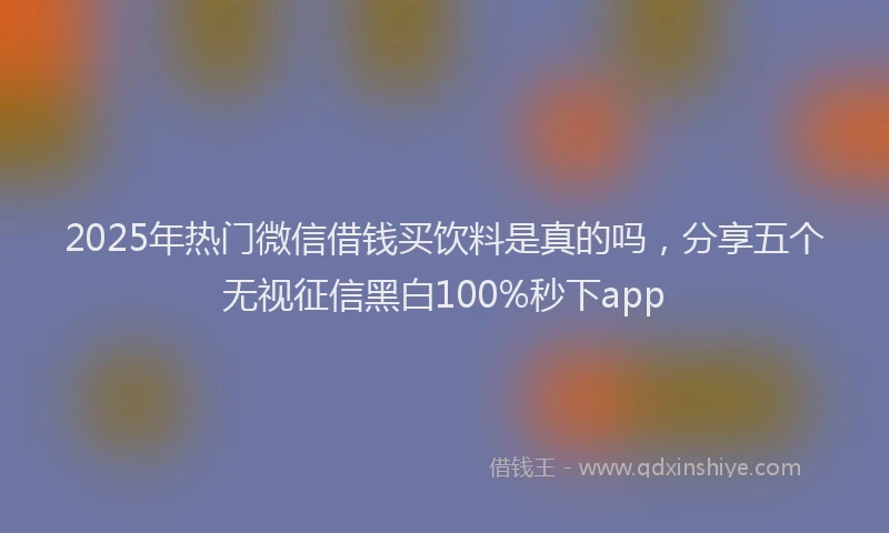 2025年热门微信借钱买饮料是真的吗，分享五个无视征信黑白100%秒下app