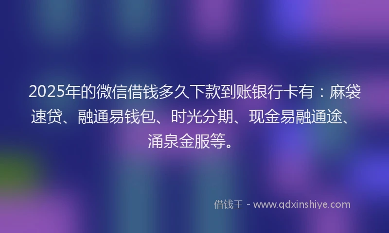 2025年的微信借钱多久下款到账银行卡有：麻袋速贷、融通易钱包、时光分期、现金易融通途、涌泉金服等。