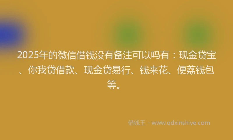 2025年的微信借钱没有备注可以吗有：现金贷宝、你我贷借款、现金贷易行、钱来花、便荔钱包等。
