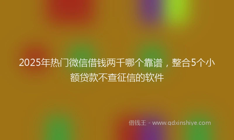 2025年热门微信借钱两千哪个靠谱，整合5个小额贷款不查征信的软件