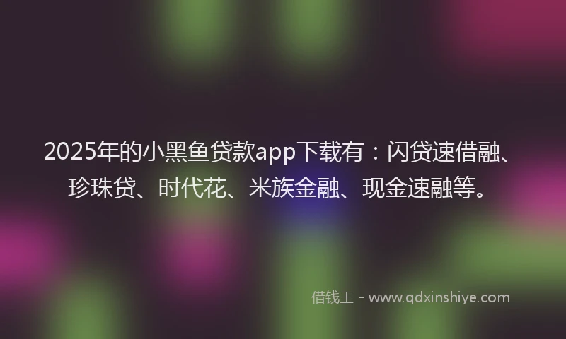 2025年的小黑鱼贷款app下载有：闪贷速借融、珍珠贷、时代花、米族金融、现金速融等。