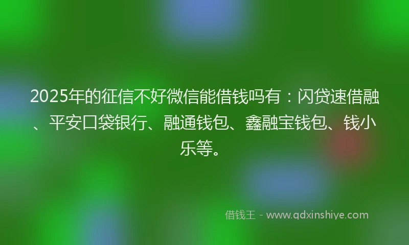 2025年的征信不好微信能借钱吗有：闪贷速借融、平安口袋银行、融通钱包、鑫融宝钱包、钱小乐等。