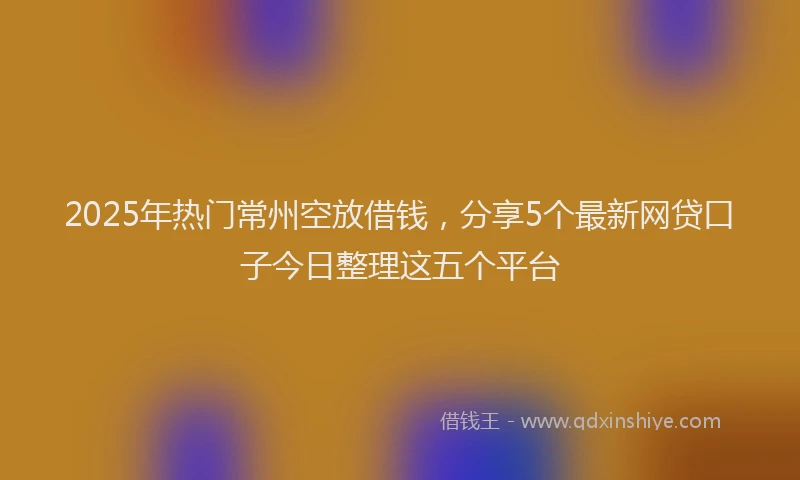 2025年热门常州空放借钱，分享5个最新网贷口子今日整理这五个平台