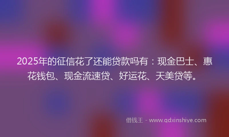 2025年的征信花了还能贷款吗有：现金巴士、惠花钱包、现金流速贷、好运花、天美贷等。
