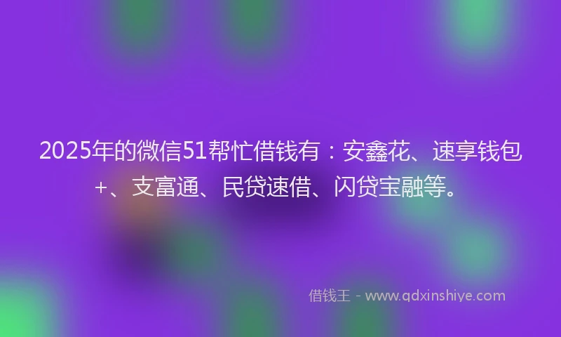 2025年的微信51帮忙借钱有:安鑫花、速享钱包+、支富通、民贷速借、闪贷宝融等。
