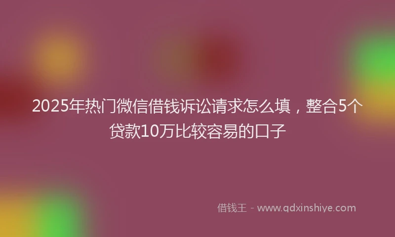 2025年热门微信借钱诉讼请求怎么填，整合5个贷款10万比较容易的口子