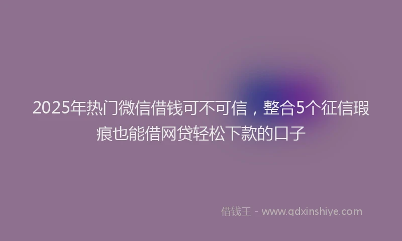 2025年热门微信借钱可不可信，整合5个征信瑕疵也能借网贷轻松下款的口子