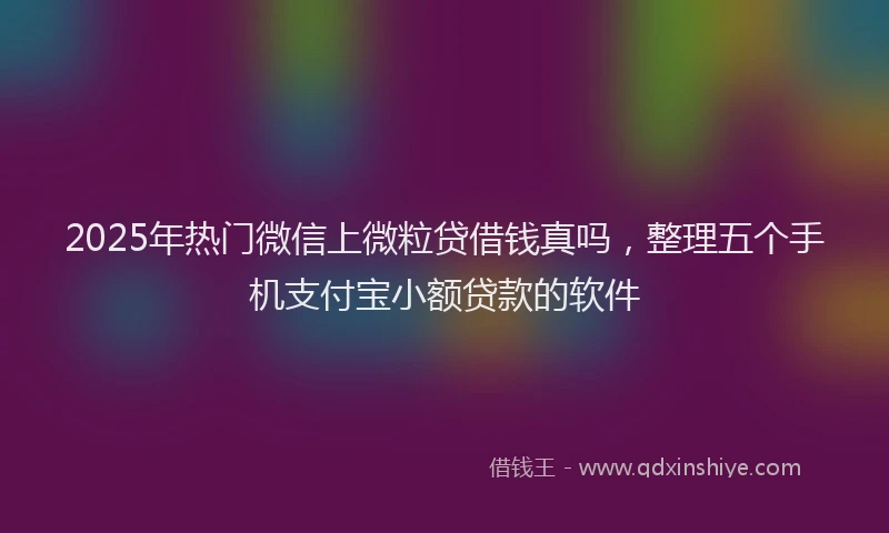2025年热门微信上微粒贷借钱真吗，整理五个手机支付宝小额贷款的软件