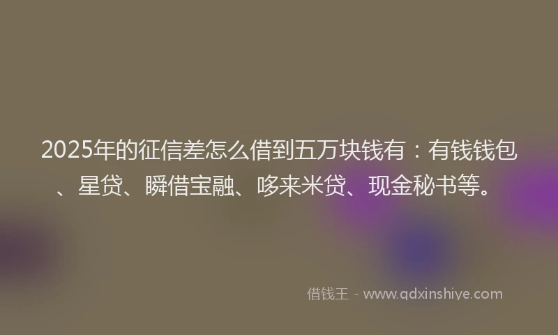 2025年的征信差怎么借到五万块钱有：有钱钱包、星贷、瞬借宝融、哆来米贷、现金秘书等。