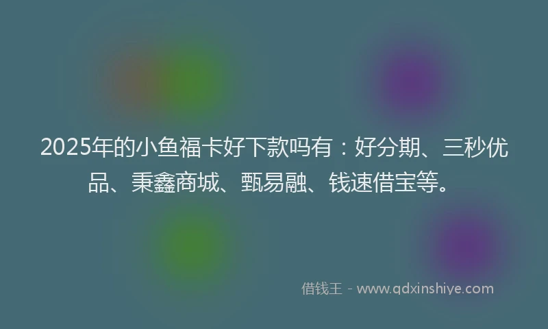 2025年的小鱼福卡好下款吗有：好分期、三秒优品、秉鑫商城、甄易融、钱速借宝等。