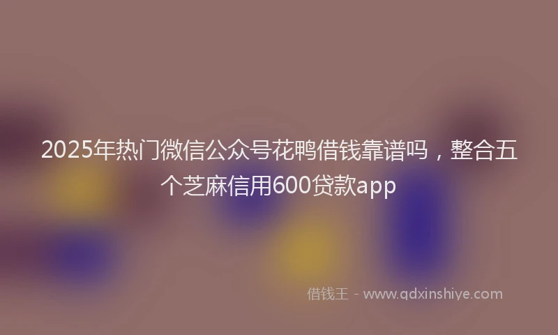 2025年热门微信公众号花鸭借钱靠谱吗，整合五个芝麻信用600贷款app