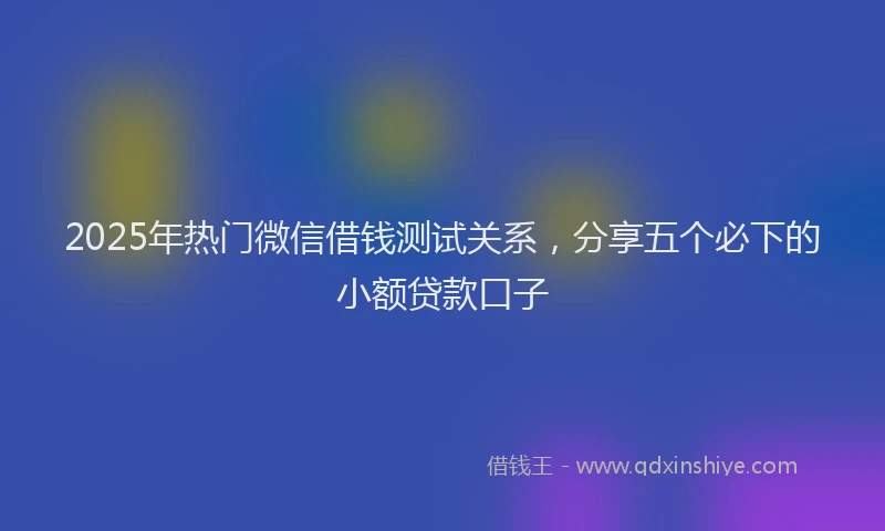 2025年热门微信借钱测试关系，分享五个必下的小额贷款口子