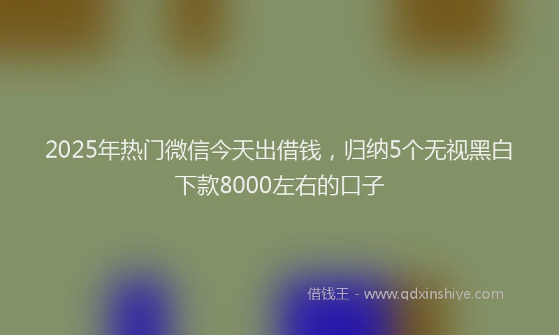 2025年热门微信今天出借钱，归纳5个无视黑白下款8000左右的口子