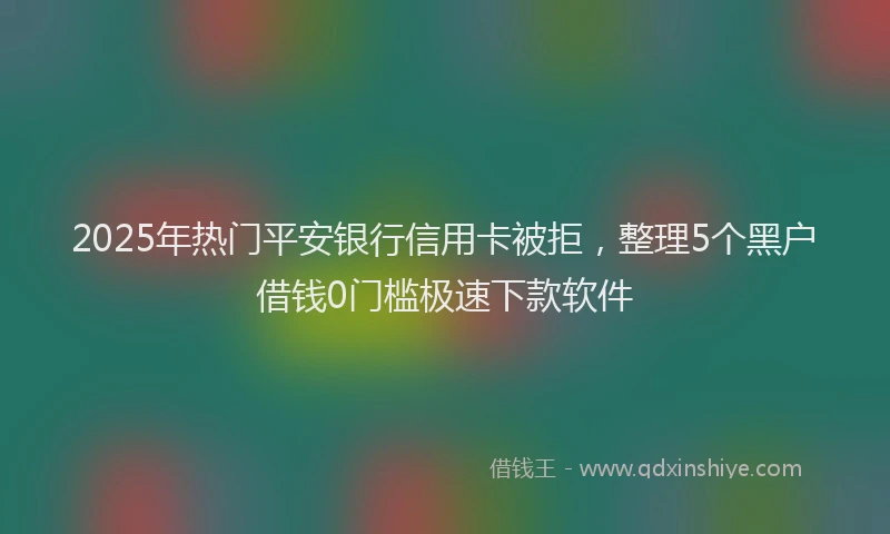 2025年热门平安银行信用卡被拒，整理5个黑户借钱0门槛极速下款软件