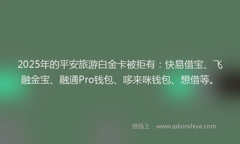 2025年的平安旅游白金卡被拒有：快易借宝、飞融金宝、融通Pro钱包、哆来咪钱包、想借等。
