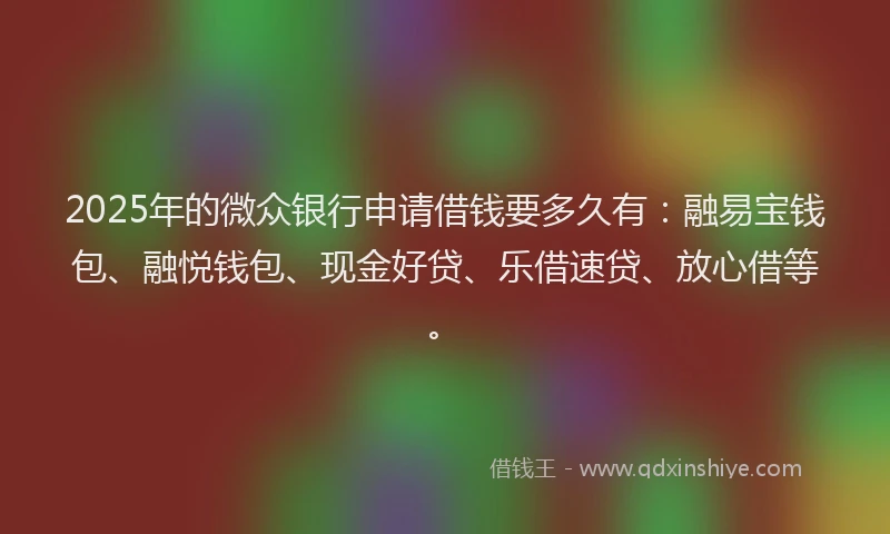 2025年的微众银行申请借钱要多久有：融易宝钱包、融悦钱包、现金好贷、乐借速贷、放心借等。