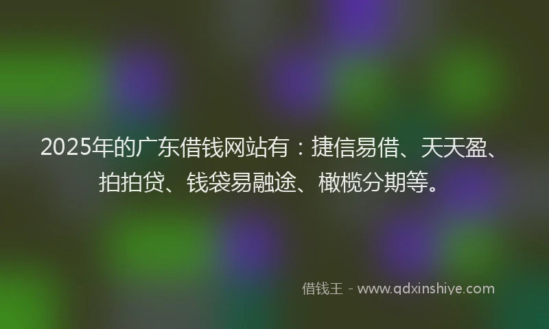2025年的广东借钱网站有：捷信易借、天天盈、拍拍贷、钱袋易融途、橄榄分期等。
