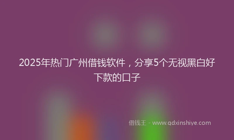 2025年热门广州借钱软件，分享5个无视黑白好下款的口子