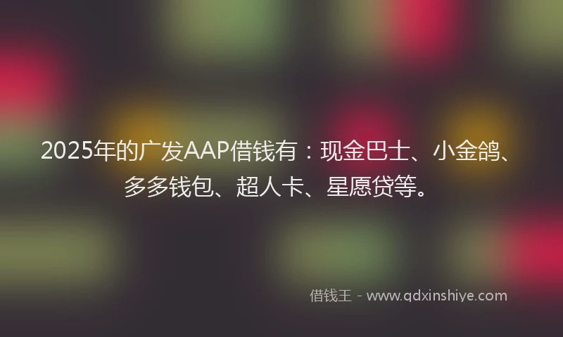 2025年的广发AAP借钱有：现金巴士、小金鸽、多多钱包、超人卡、星愿贷等。