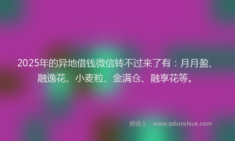 2025年的异地借钱微信转不过来了有：月月盈、融逸花、小麦粒、金满仓、融享花等。