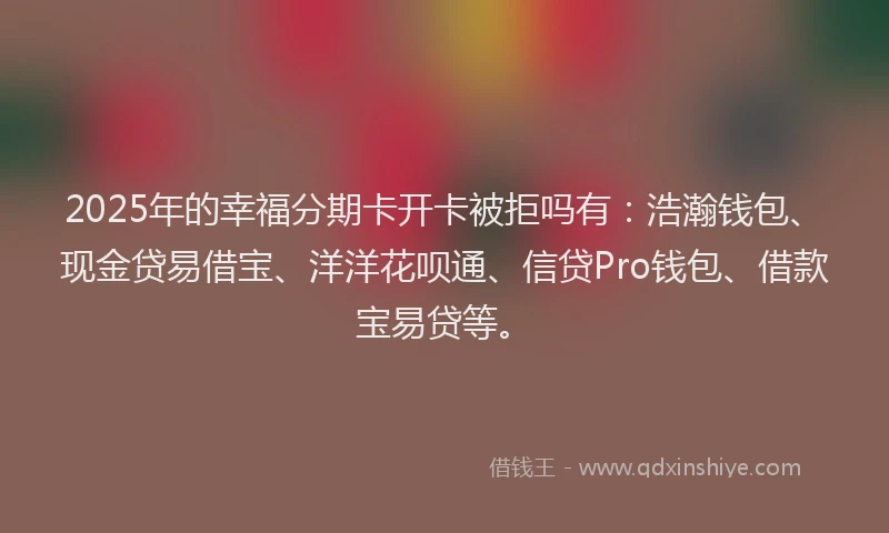 2025年的幸福分期卡开卡被拒吗有：浩瀚钱包、现金贷易借宝、洋洋花呗通、信贷Pro钱包、借款宝易贷等。