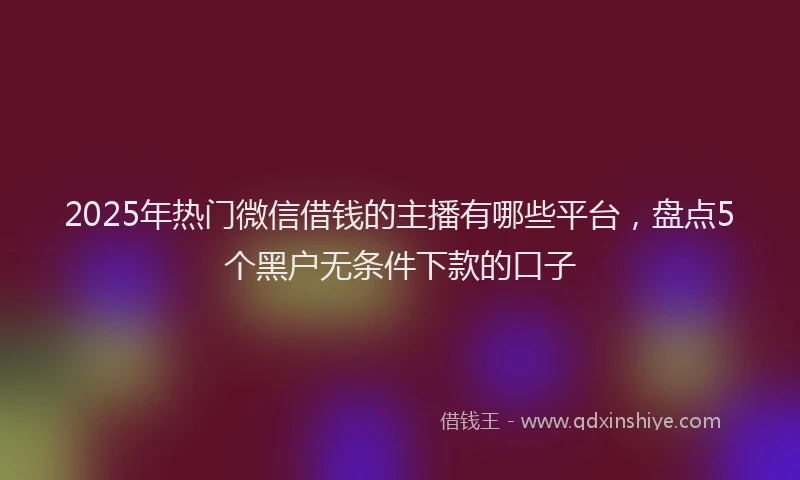2025年热门微信借钱的主播有哪些平台，盘点5个黑户无条件下款的口子