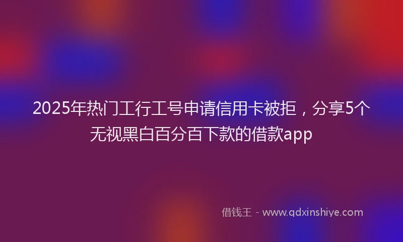 2025年热门工行工号申请信用卡被拒，分享5个无视黑白百分百下款的借款app