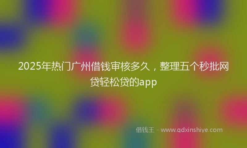2025年热门广州借钱审核多久，整理五个秒批网贷轻松贷的app