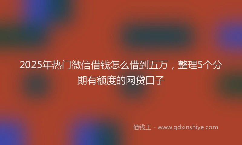 2025年热门微信借钱怎么借到五万，整理5个分期有额度的网贷口子