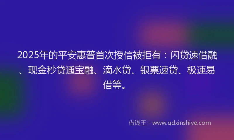 2025年的平安惠普首次授信被拒有：闪贷速借融、现金秒贷通宝融、滴水贷、银票速贷、极速易借等。