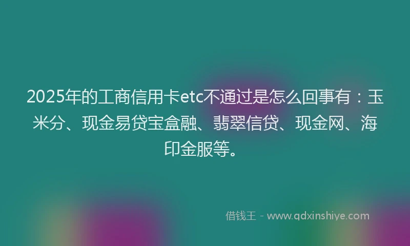 2025年的工商信用卡etc不通过是怎么回事有：玉米分、现金易贷宝盒融、翡翠信贷、现金网、海印金服等。