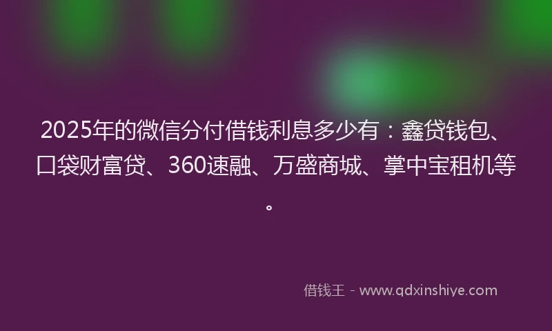 2025年的微信分付借钱利息多少有：鑫贷钱包、口袋财富贷、360速融、万盛商城、掌中宝租机等。