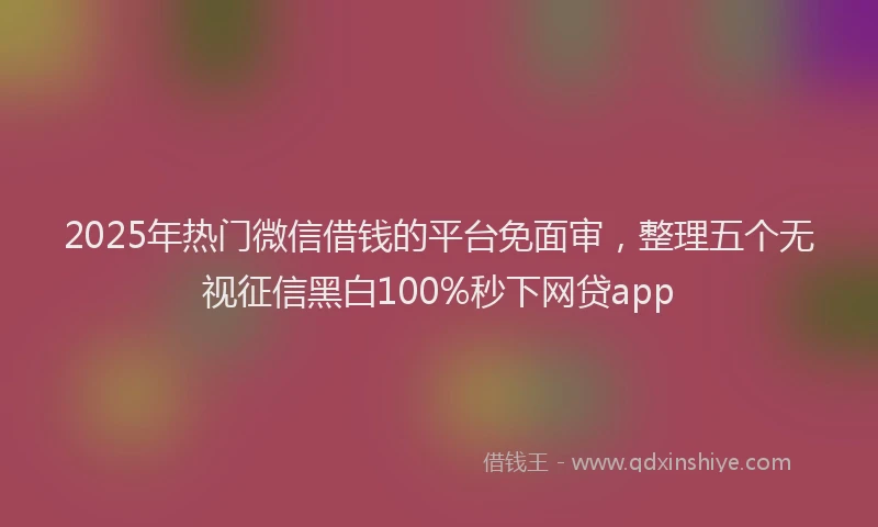 2025年热门微信借钱的平台免面审，整理五个无视征信黑白100%秒下网贷app