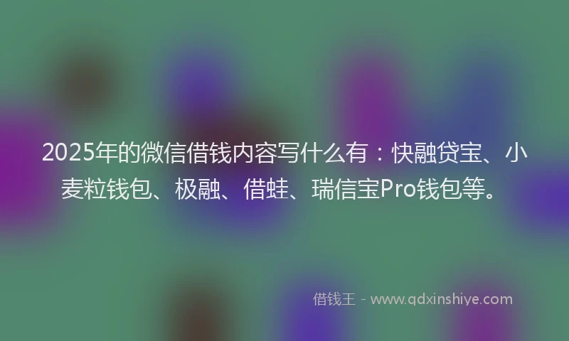 2025年的微信借钱内容写什么有：快融贷宝、小麦粒钱包、极融、借蛙、瑞信宝Pro钱包等。