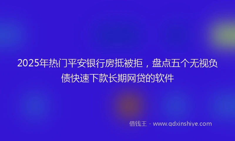 2025年热门平安银行房抵被拒，盘点五个无视负债快速下款长期网贷的软件