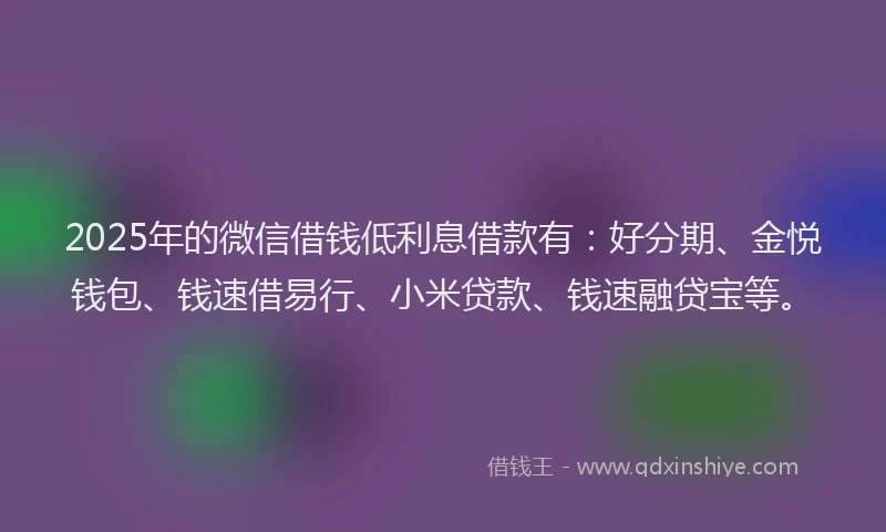 2025年的微信借钱低利息借款有：好分期、金悦钱包、钱速借易行、小米贷款、钱速融贷宝等。
